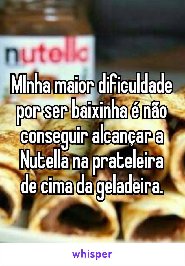 MInha maior dificuldade por ser baixinha é não conseguir alcançar a Nutella na prateleira de cima da geladeira.