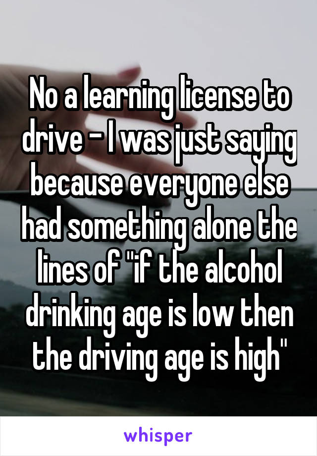 No a learning license to drive - I was just saying because everyone else had something alone the lines of "if the alcohol drinking age is low then the driving age is high"