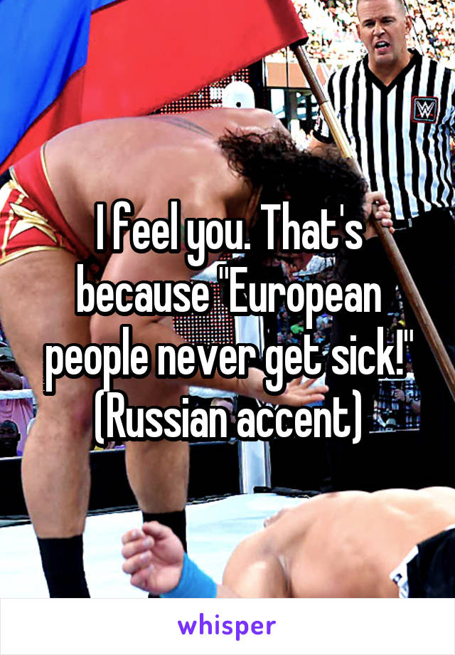 I feel you. That's because "European people never get sick!"
 (Russian accent) 