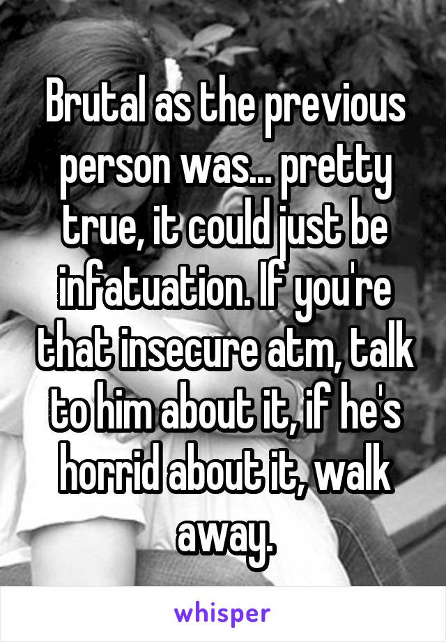 Brutal as the previous person was... pretty true, it could just be infatuation. If you're that insecure atm, talk to him about it, if he's horrid about it, walk away.
