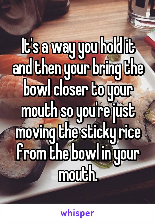It's a way you hold it and then your bring the bowl closer to your mouth so you're just moving the sticky rice from the bowl in your mouth.