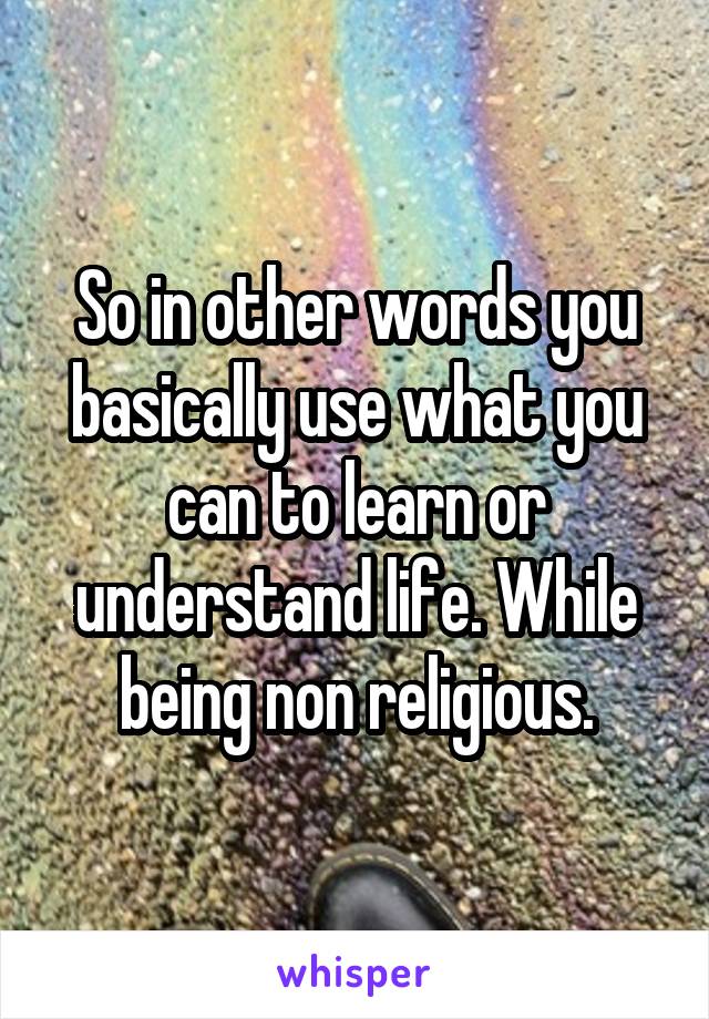 So in other words you basically use what you can to learn or understand life. While being non religious.