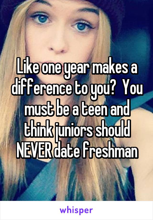 Like one year makes a difference to you?  You must be a teen and think juniors should NEVER date freshman