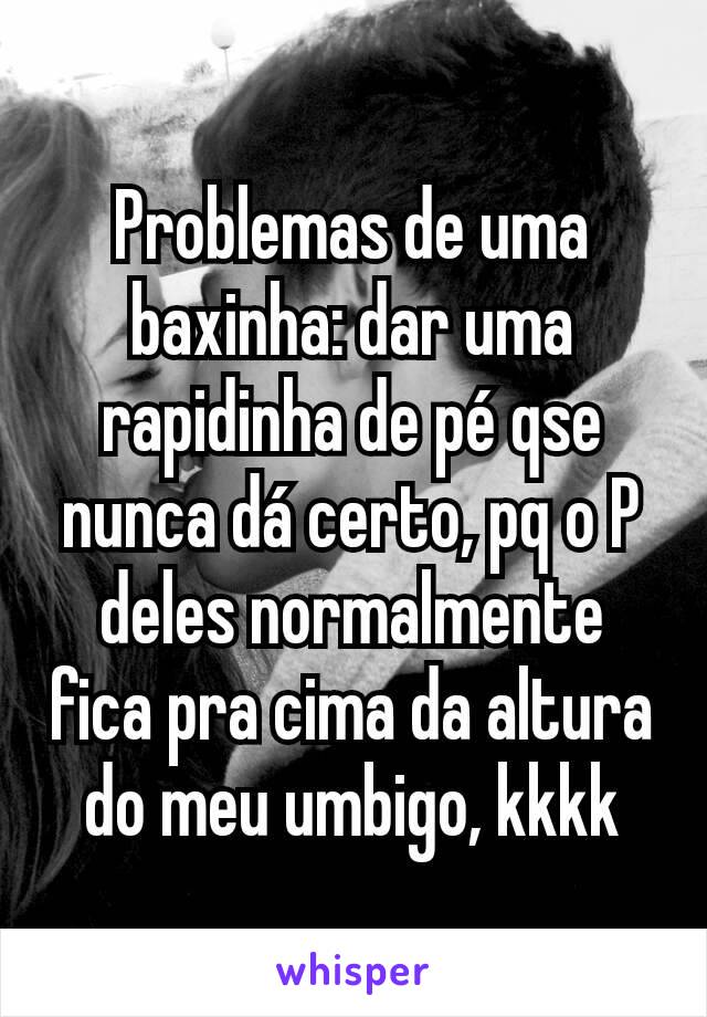 Problemas de uma baxinha: dar uma rapidinha de pé qse nunca dá certo, pq o P deles normalmente fica pra cima da altura do meu umbigo, kkkk