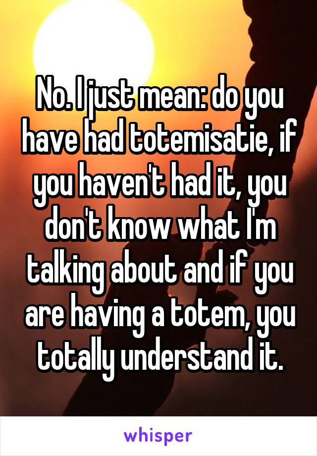 No. I just mean: do you have had totemisatie, if you haven't had it, you don't know what I'm talking about and if you are having a totem, you totally understand it.