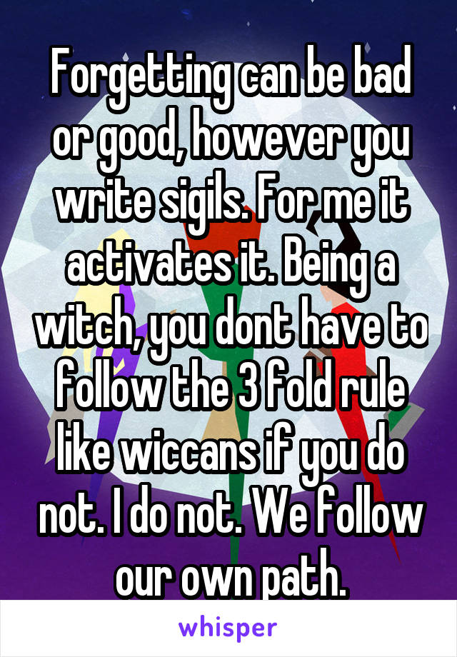 Forgetting can be bad or good, however you write sigils. For me it activates it. Being a witch, you dont have to follow the 3 fold rule like wiccans if you do not. I do not. We follow our own path.