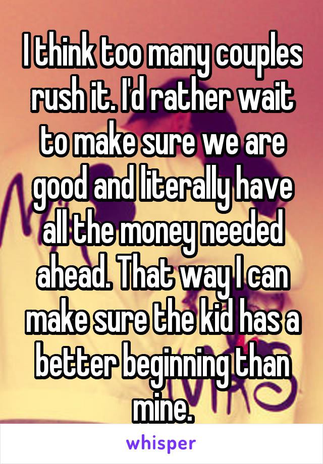 I think too many couples rush it. I'd rather wait to make sure we are good and literally have all the money needed ahead. That way I can make sure the kid has a better beginning than mine.