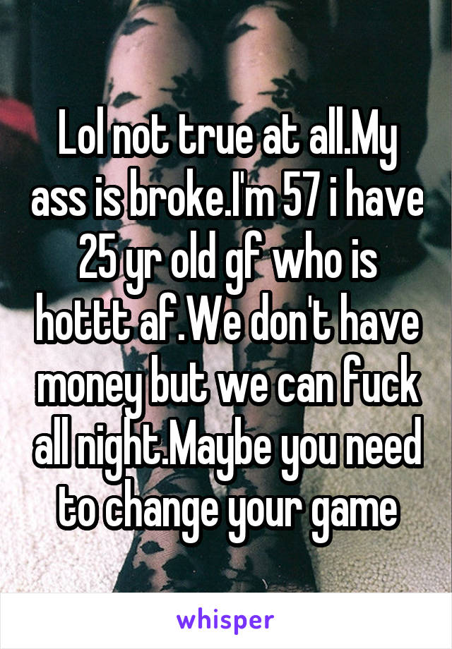 Lol not true at all.My ass is broke.I'm 57 i have 25 yr old gf who is hottt af.We don't have money but we can fuck all night.Maybe you need to change your game