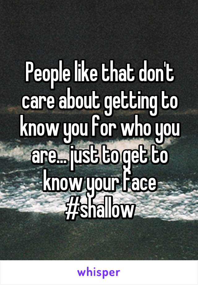 People like that don't care about getting to know you for who you are... just to get to know your face #shallow