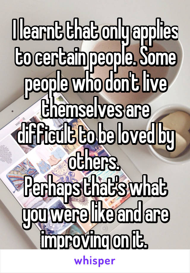 I learnt that only applies to certain people. Some people who don't live themselves are difficult to be loved by others. 
Perhaps that's what you were like and are improving on it. 