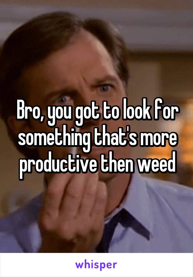 Bro, you got to look for something that's more productive then weed