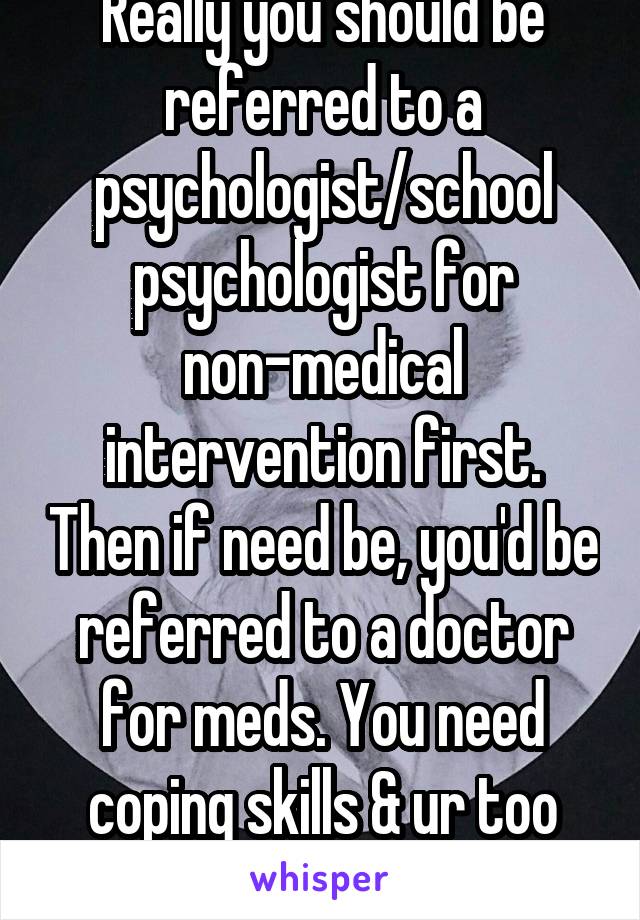 Really you should be referred to a psychologist/school psychologist for non-medical intervention first. Then if need be, you'd be referred to a doctor for meds. You need coping skills & ur too young