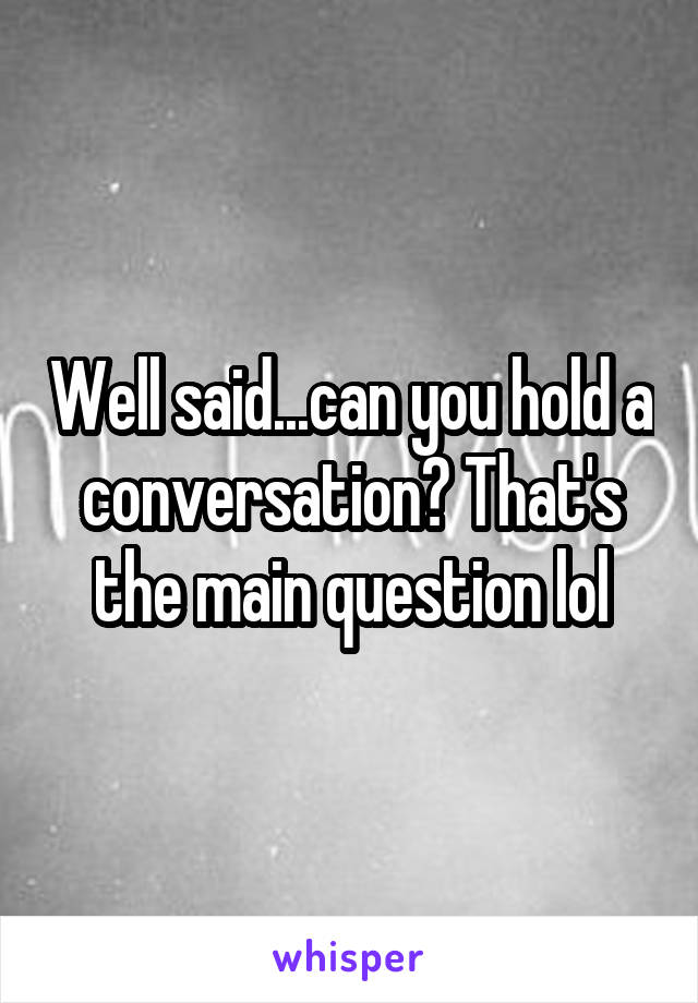 Well said...can you hold a conversation? That's the main question lol