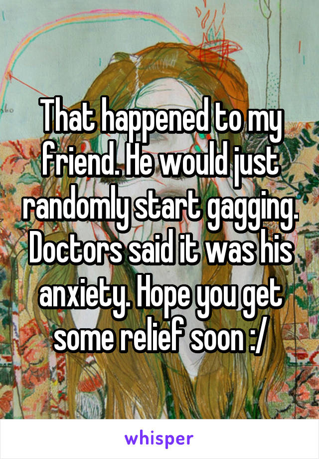 That happened to my friend. He would just randomly start gagging. Doctors said it was his anxiety. Hope you get some relief soon :/