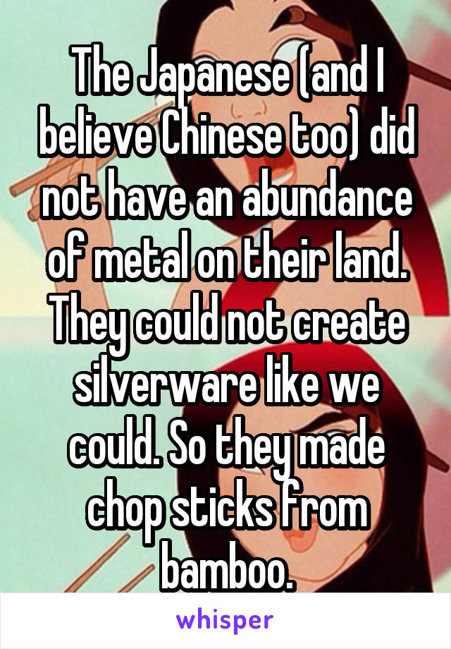The Japanese (and I believe Chinese too) did not have an abundance of metal on their land. They could not create silverware like we could. So they made chop sticks from bamboo.