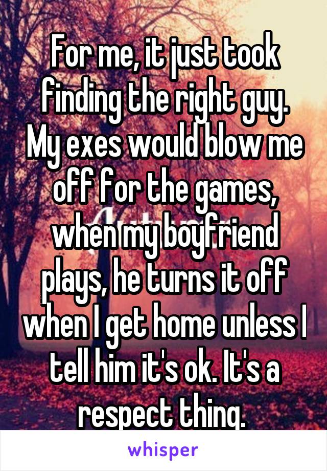 For me, it just took finding the right guy. My exes would blow me off for the games, when my boyfriend plays, he turns it off when I get home unless I tell him it's ok. It's a respect thing. 
