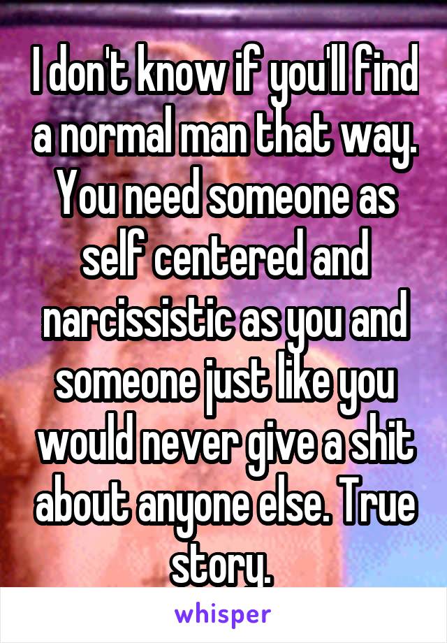 I don't know if you'll find a normal man that way. You need someone as self centered and narcissistic as you and someone just like you would never give a shit about anyone else. True story. 