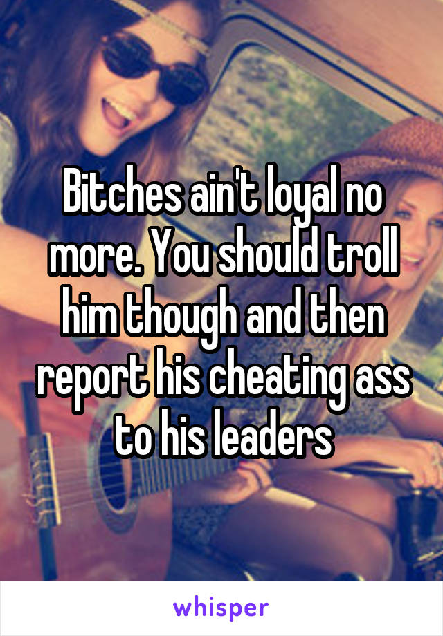 Bitches ain't loyal no more. You should troll him though and then report his cheating ass to his leaders