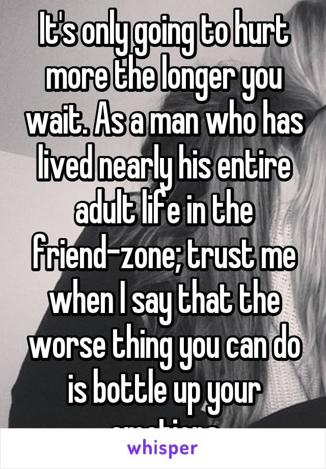 It's only going to hurt more the longer you wait. As a man who has lived nearly his entire adult life in the friend-zone; trust me when I say that the worse thing you can do is bottle up your emotions