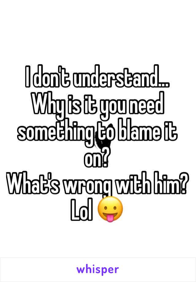 I don't understand...
Why is it you need something to blame it on? 
What's wrong with him? Lol 😛