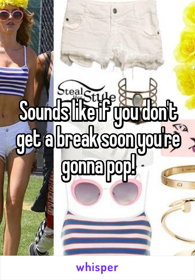 Sounds like if you don't get a break soon you're gonna pop!