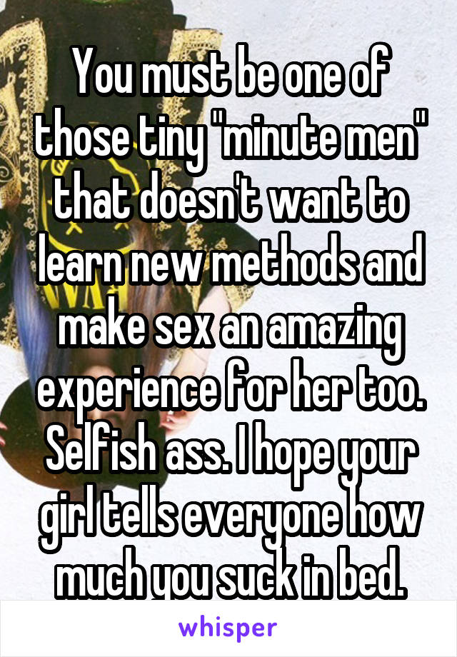 You must be one of those tiny "minute men" that doesn't want to learn new methods and make sex an amazing experience for her too. Selfish ass. I hope your girl tells everyone how much you suck in bed.