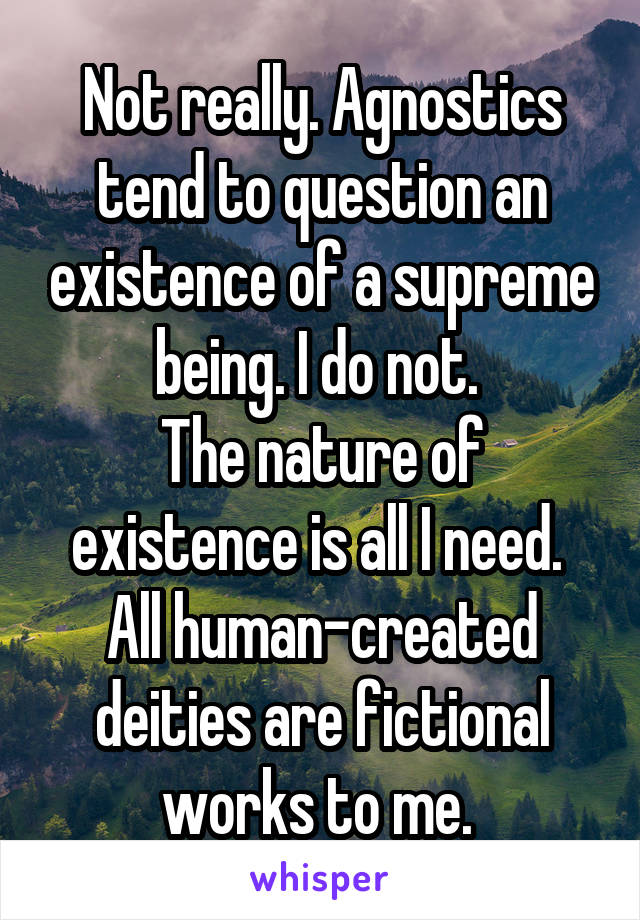 Not really. Agnostics tend to question an existence of a supreme being. I do not. 
The nature of existence is all I need. 
All human-created deities are fictional works to me. 