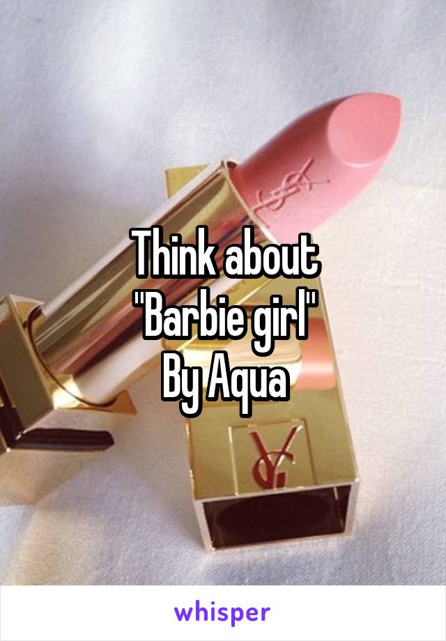 Think about
"Barbie girl"
By Aqua