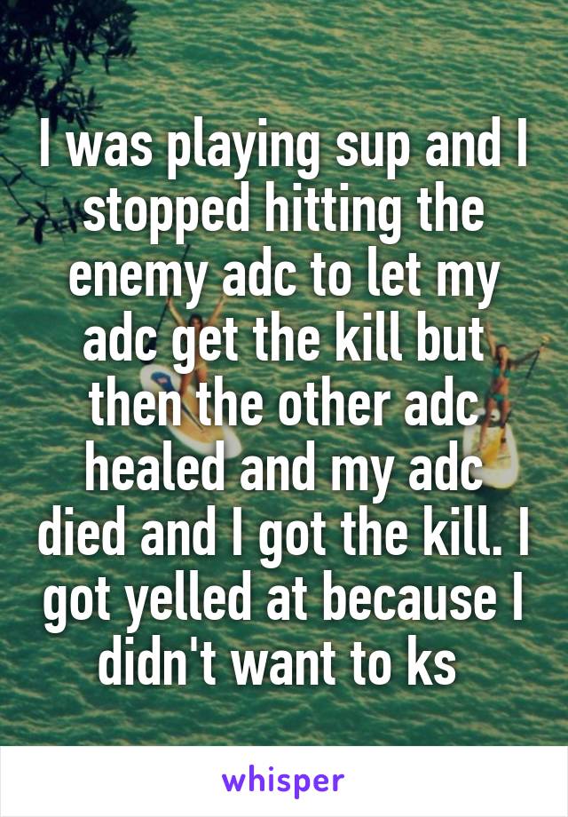 I was playing sup and I stopped hitting the enemy adc to let my adc get the kill but then the other adc healed and my adc died and I got the kill. I got yelled at because I didn't want to ks 