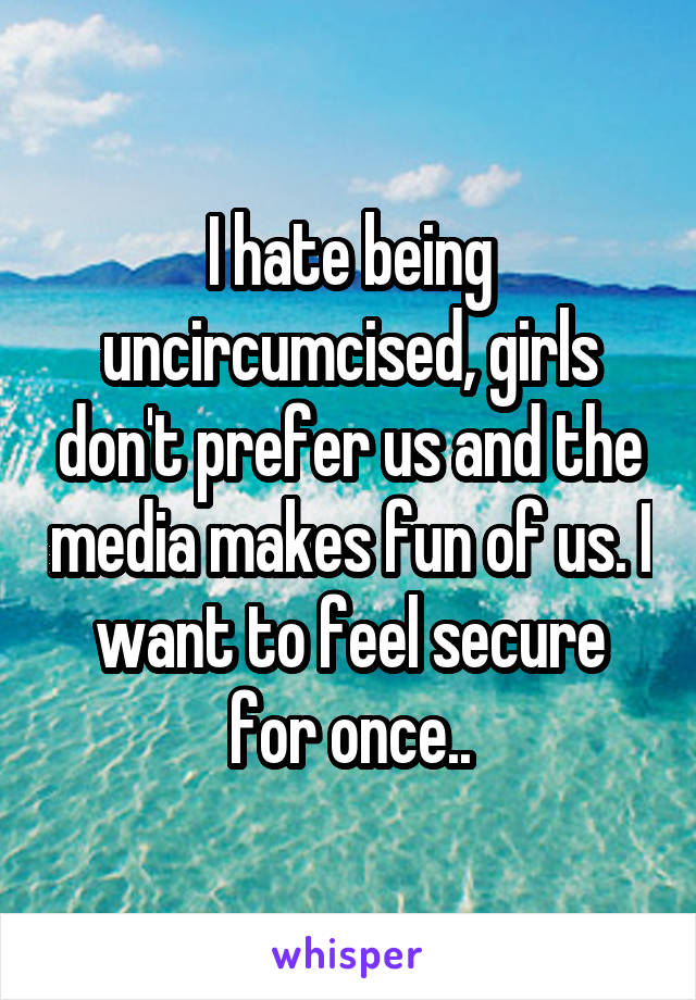 I hate being uncircumcised, girls don't prefer us and the media makes fun of us. I want to feel secure for once..