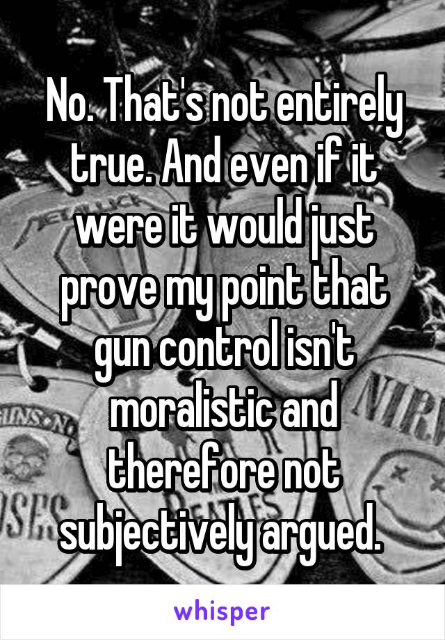 No. That's not entirely true. And even if it were it would just prove my point that gun control isn't moralistic and therefore not subjectively argued. 