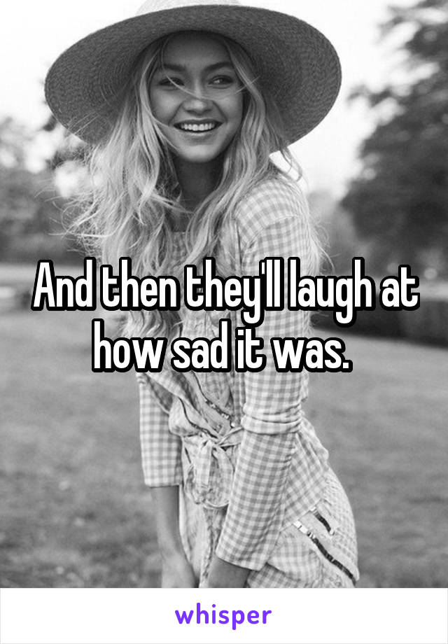 And then they'll laugh at how sad it was. 