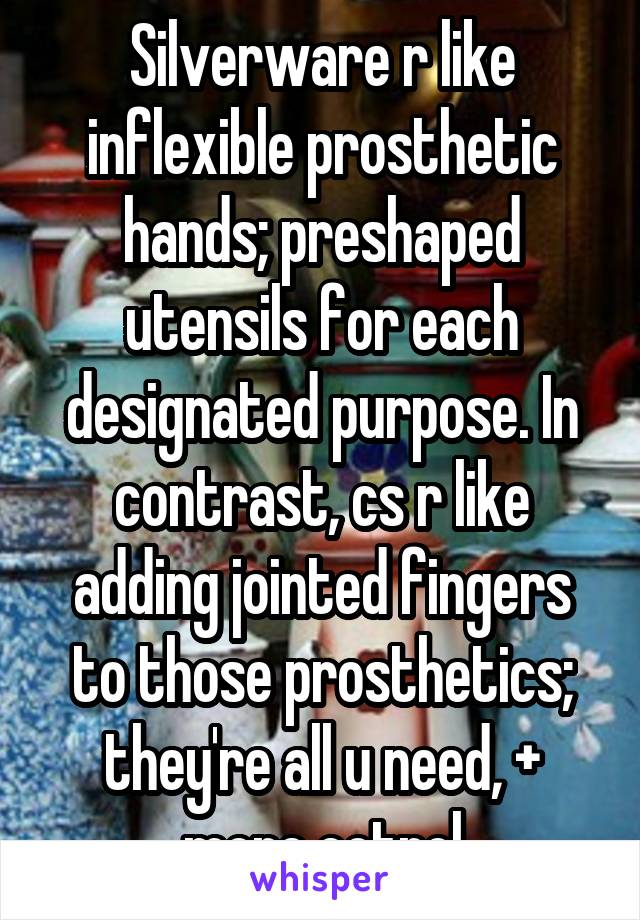 Silverware r like inflexible prosthetic hands; preshaped utensils for each designated purpose. In contrast, cs r like adding jointed fingers to those prosthetics; they're all u need, + more cotrol