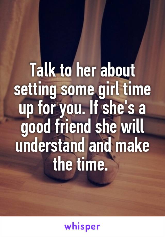 Talk to her about setting some girl time up for you. If she's a good friend she will understand and make the time. 