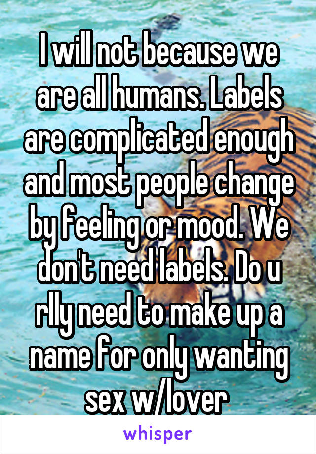 I will not because we are all humans. Labels are complicated enough and most people change by feeling or mood. We don't need labels. Do u rlly need to make up a name for only wanting sex w/lover 