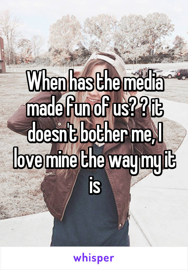 When has the media made fun of us? 😂 it doesn't bother me, I love mine the way my it is