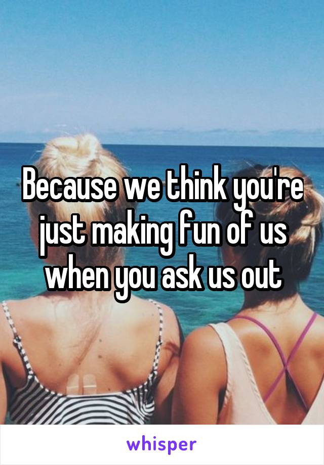 Because we think you're just making fun of us when you ask us out