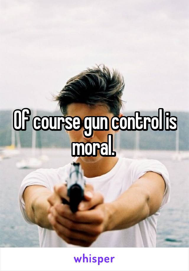 Of course gun control is moral. 