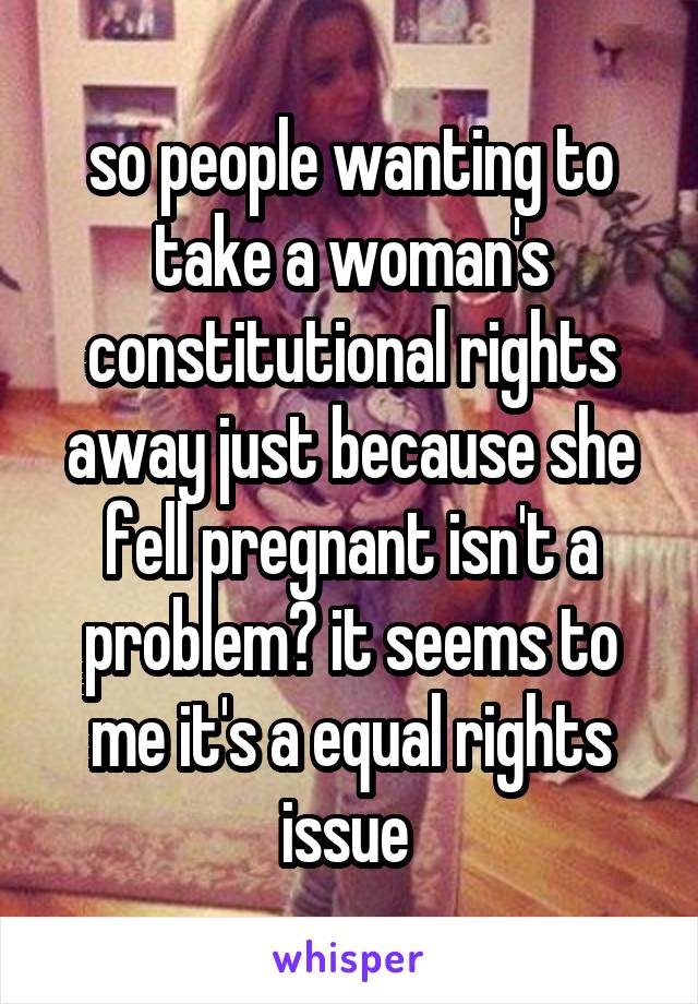 so people wanting to take a woman's constitutional rights away just because she fell pregnant isn't a problem? it seems to me it's a equal rights issue 