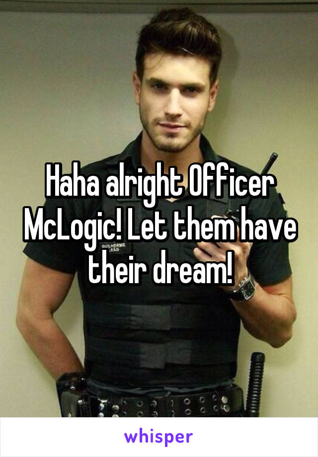 Haha alright Officer McLogic! Let them have their dream!