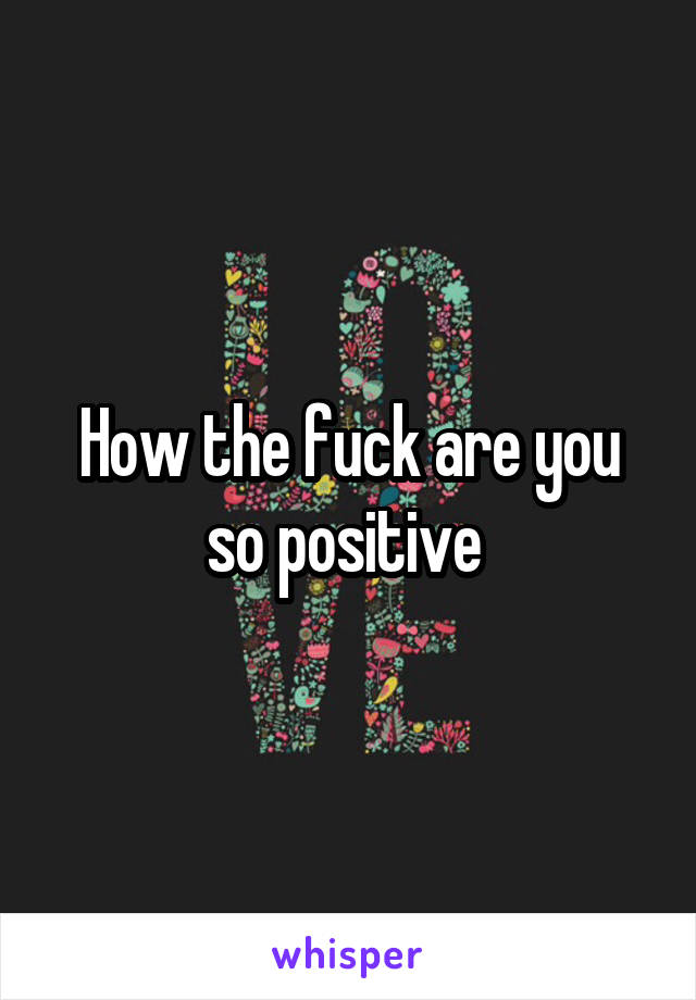 How the fuck are you so positive 