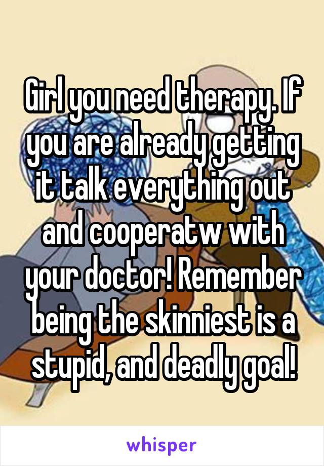 Girl you need therapy. If you are already getting it talk everything out and cooperatw with your doctor! Remember being the skinniest is a stupid, and deadly goal!
