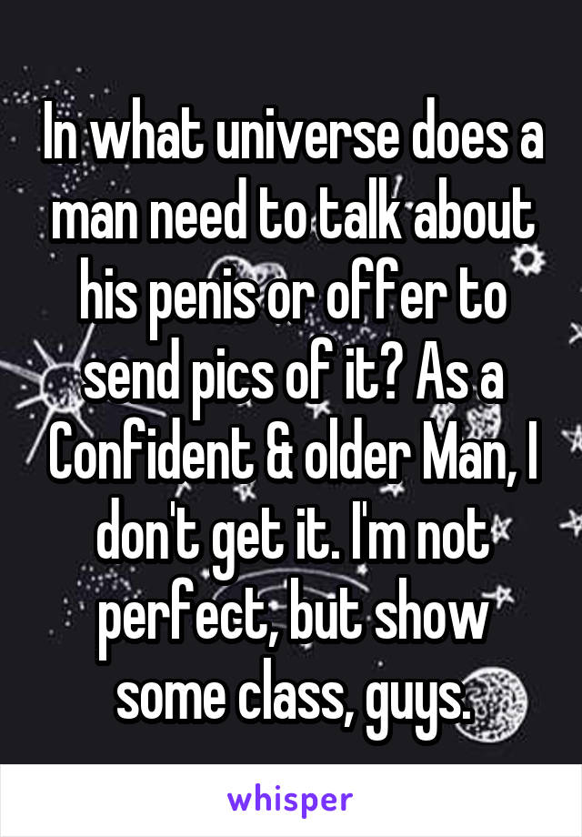 In what universe does a man need to talk about his penis or offer to send pics of it? As a Confident & older Man, I don't get it. I'm not perfect, but show some class, guys.