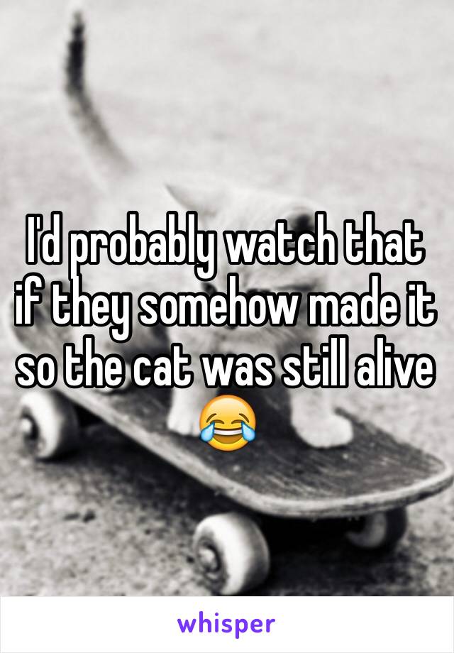 I'd probably watch that if they somehow made it so the cat was still alive 😂