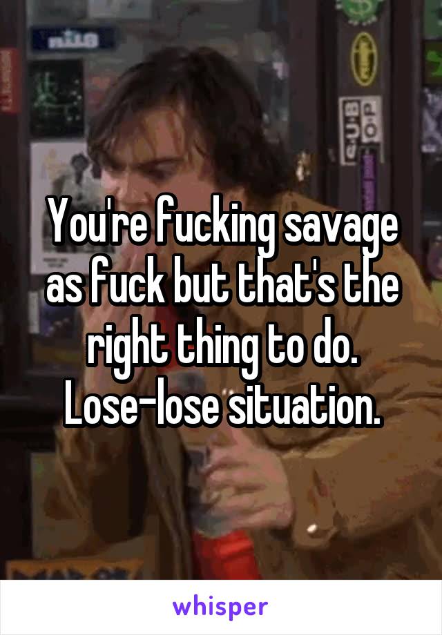 You're fucking savage as fuck but that's the right thing to do. Lose-lose situation.
