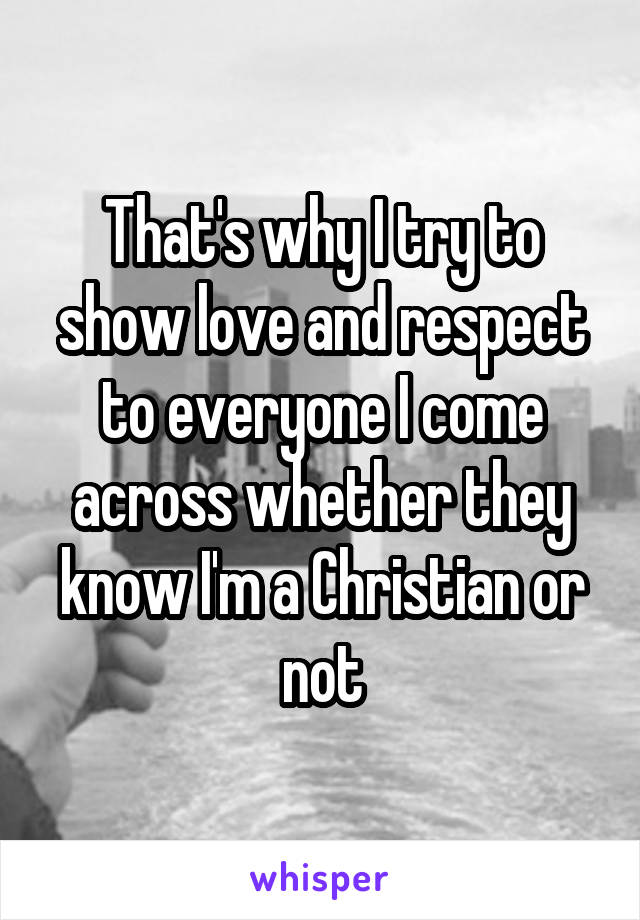 That's why I try to show love and respect to everyone I come across whether they know I'm a Christian or not