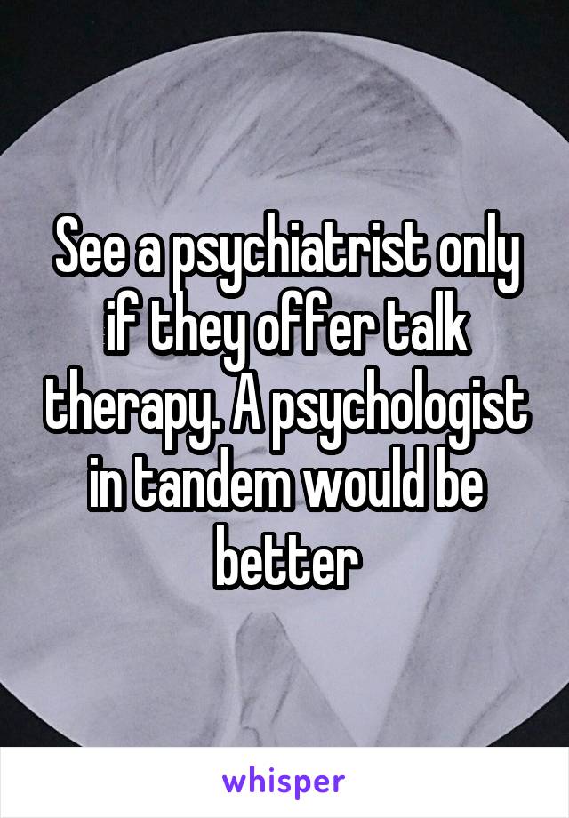 See a psychiatrist only if they offer talk therapy. A psychologist in tandem would be better