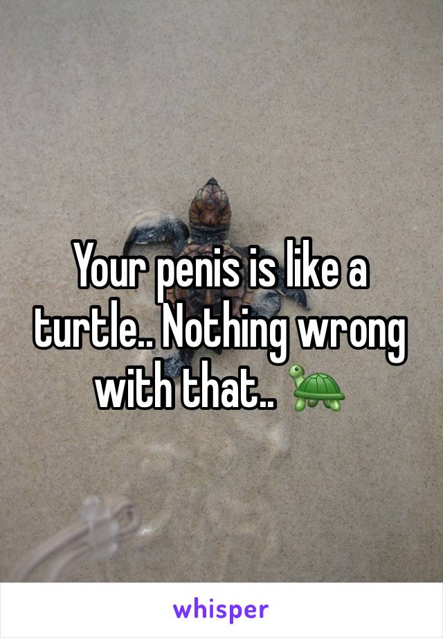 Your penis is like a turtle.. Nothing wrong with that.. 🐢