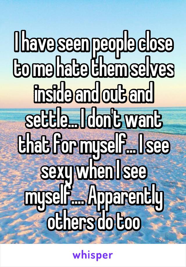 I have seen people close to me hate them selves inside and out and settle... I don't want that for myself... I see sexy when I see myself.... Apparently others do too