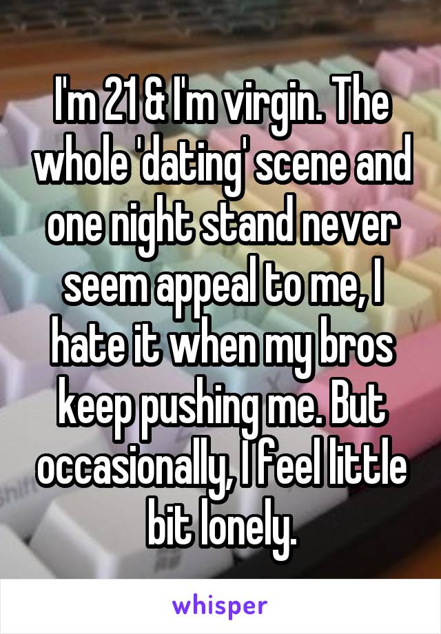 I'm 21 & I'm virgin. The whole 'dating' scene and one night stand never seem appeal to me, I hate it when my bros keep pushing me. But occasionally, I feel little bit lonely.